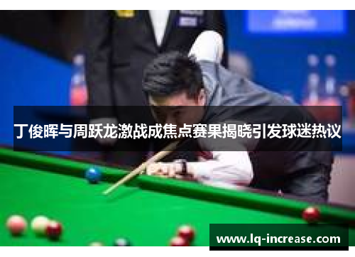 丁俊晖与周跃龙激战成焦点赛果揭晓引发球迷热议