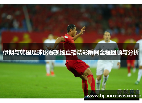伊朗与韩国足球比赛现场直播精彩瞬间全程回顾与分析
