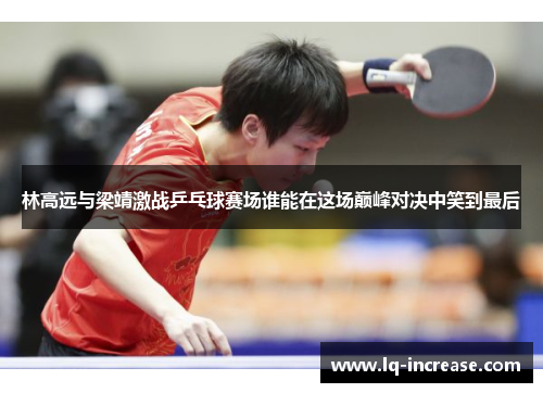 林高远与梁靖激战乒乓球赛场谁能在这场巅峰对决中笑到最后
